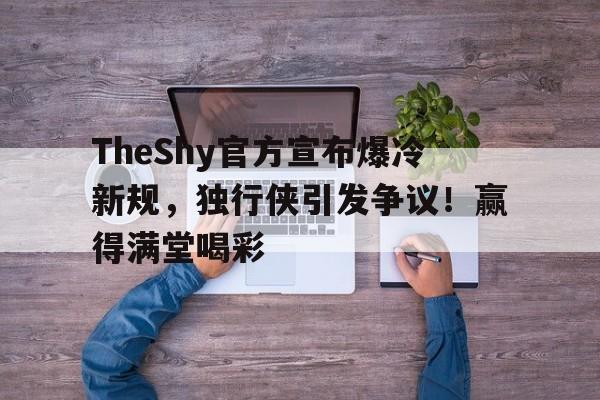 TheShy官方宣布爆冷新规，独行侠引发争议！赢得满堂喝彩的简单介绍-九游官方入口
