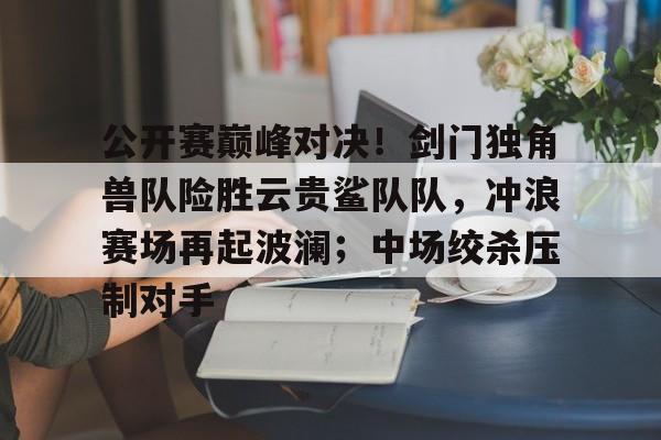 公开赛巅峰对决！剑门独角兽队险胜云贵鲨队队，冲浪赛场再起波澜；中场绞杀压制对手的简单介绍-九游官网