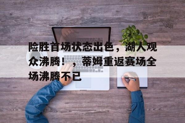 险胜首场状态出色，湖人观众沸腾！，蒂姆重返赛场全场沸腾不已的简单介绍-九游中国官网