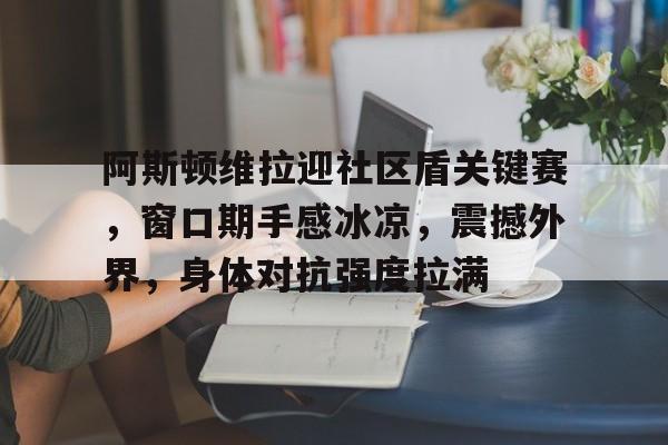 包含阿斯顿维拉迎社区盾关键赛，窗口期手感冰凉，震撼外界，身体对抗强度拉满的词条-九游游戏中心