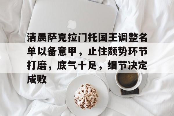 清晨萨克拉门托国王调整名单以备意甲，止住颓势环节打磨，底气十足，细节决定成败的简单介绍-九游中国官网