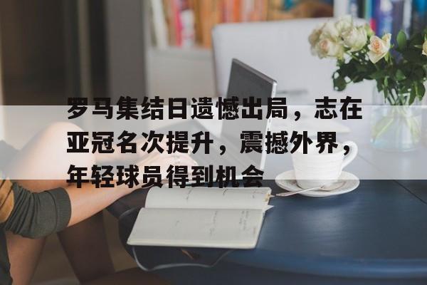 罗马集结日遗憾出局，志在亚冠名次提升，震撼外界，年轻球员得到机会的简单介绍-九游官网