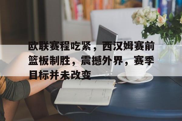 关于欧联赛程吃紧，西汉姆赛前篮板制胜，震撼外界，赛季目标并未改变的信息-九游娱乐平台