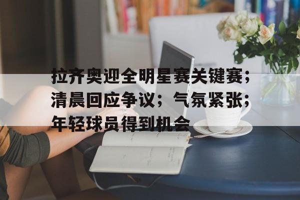 包含拉齐奥迎全明星赛关键赛；清晨回应争议；气氛紧张；年轻球员得到机会的词条-九游互动体验